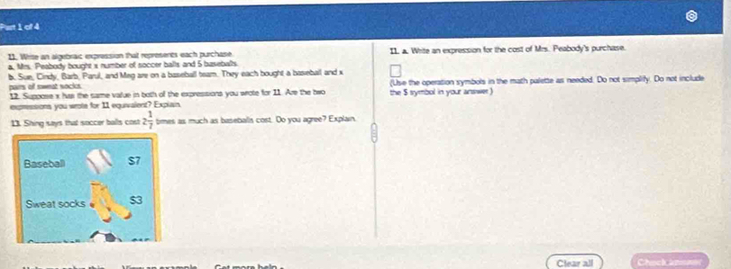 Write an algebraic expression that represents each purchase I1. a. Whrite an expression for the cost of Mrs. Peabody's purchase. 
a, Mrs. Peabody bought s number of soccer balls and 5 baseballs. 
b. Sue, Cindy, Barb, Parul, and Meg are on a baseball team. They each bought a baseball and x
pairs of sweat socks. (Use the operation symbols in the math palette as needed. Do not simplify. Do not include 
12. Suppose x has the same value in both of the expressions you wrote for 11. Are the bwo the $ symbol in your answer 
expressions you wrote for 11 equivalent? Explain 
13. Shing says that soccer balls cost 2 1/7  tmes as much as baseballs cost. Do you agree? Explain. 
Baseball $7
Sweat socks 
Clear all Chuck án