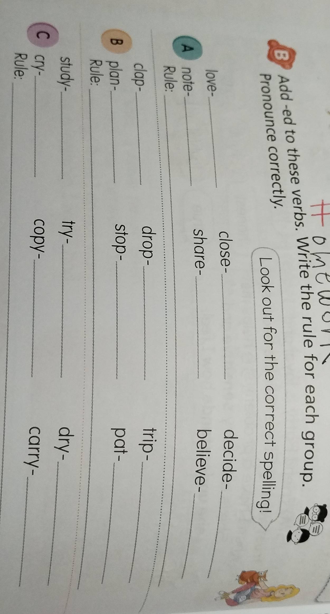 Add -ed to these verbs. Write the rule for each group. 
Pronounce correctly. 
Look out for the correct spelling! 
close-_ 
decide- 
love- 
_ 
_ 
share-_ believe- 
A note-_ 
_ 
_ 
Rule:_ 
clap-_ 
drop-_ trip-_ 
B plan-._ 
stop-_ pat-_ 
_ 
Rule:_ 
study-._ try-_ dry-_ 
C cry-_ copy-_ carry-_ 
_ 
Rule:_