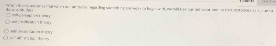 Save Ans
Which theory assumes that when our attitudes regarding something are weak to begin with, we will use our behavior and its circumstances as a clue to
those attitudes?
self-perception theory
self-justification theory
self-presentation theory
self-affirmation theory
