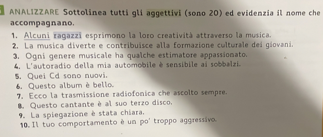 ANALIZZARE Sottolinea tutti gli aggettivi (sono 20) ed evidenzia il nome che 
accompagnano. 
1. Alcuni ragazzi esprimono la loro creatività attraverso la musica. 
2. La musica diverte e contribuisce alla formazione culturale dei giovani. 
3. Ogni genere musicale ha qualche estimatore appassionato. 
4. L'autoradio della mia automobile è sensibile ai sobbalzi. 
5. Quei Cd sono nuovi. 
6. Questo album è bello. 
7. Ecco la trasmissione radiofonica che ascolto sempre. 
8. Questo cantante è al suo terzo disco. 
9. La spiegazione è stata chiara. 
10. Il tuo comportamento è un po' troppo aggressivo.