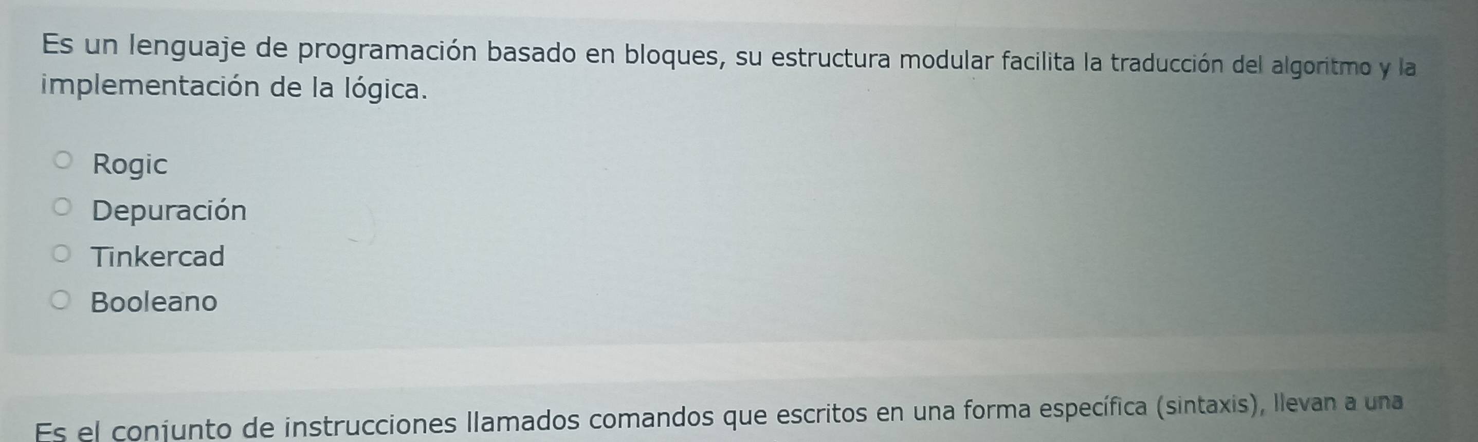 Es un lenguaje de programación basado en bloques, su estructura modular facilita la traducción del algoritmo y la
implementación de la lógica.
Rogic
Depuración
Tinkercad
Booleano
Es el conjunto de instrucciones llamados comandos que escritos en una forma específica (sintaxis), llevan a una