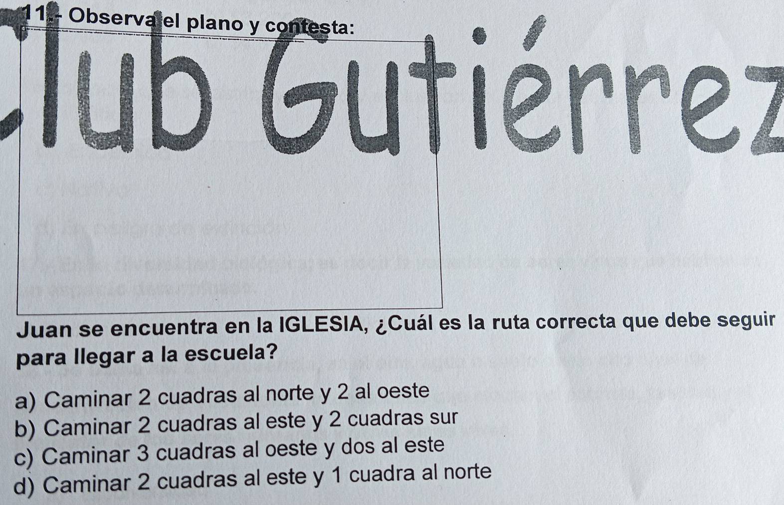 1.- Observalel plano y contesta:
Tub Gutiérrez
Juan se encuentra en la IGLESIA, ¿Cuál es la ruta correcta que debe seguir
para llegar a la escuela?
a) Caminar 2 cuadras al norte y 2 al oeste
b) Caminar 2 cuadras al este y 2 cuadras sur
c) Caminar 3 cuadras al oeste y dos al este
d) Caminar 2 cuadras al este y 1 cuadra al norte