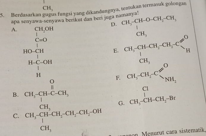 CH_3
5. Berdasarkan s fungsi yang dikandungnya, tentukan termasuk golongan
apa senyawa-senyawa berikut dan beri juga namanya!
D. beginarrayr CH,CHOCH,CH_2CH, CH, CH_3CH_2CH_3 CH_3,endarray
A. _1^((CH_2)OH)
C=O
| 
_ 
beginarrayr HO-CH H-C-OH H-OH Hendarray
E.
B. beginarrayr CH_236H_3_CH_5CH_4Cl= CH_2CH_2OH CH_5kJ+CH_2OH-CH_2Odownarrow 
F. CH_3-CH_2-C
G. beginarrayr Cl CH_3-CH-CH_2-Brendarray
C.
mnon. Menurut cara sistematik,