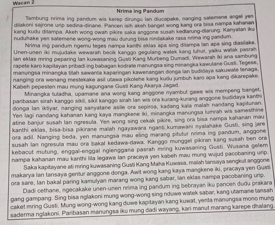 Wacan 2
Nrima ing Pandum
Tembung nrima ing pandum wis kerep dirungu lan diucapake, nanging satemene angel yen
dilakoni sajrone urip sedina-dinane. Pancen isih akeh banget wong kang ora bisa nampa kahanan
kang kudu ditampa. Akeh wong owah pikire saka anggone susah kedlarung-dlarung. Kanyatan iku
nuduhake yen satemene wong-wong mau durung bisa nindakake rasa nrima ing pandum.
Nrima ing pandum ngemu teges nampa kanthi eklas apa sing ditampa lan apa sing diasilake.
Unen-unen iki mujudake wewarah becik kanggo gegulang watek kang luhur, yaiku watak pasrah
Ian eklas mring peparing Ian kuwasaning Gusti Kang Murbeng Dumadi. Wewarah iki ana sambung
rapete karo kapitayan pribadi ing babagan kodrate manungsa sing minangka kawulane Gusti. Tegese,
manungsa minangka titah sawanta kaparingan kawenangan donga lan budidaya sakuwate tenaga,
nanging ora wenang mestekake asil utawa pikolehe kang kudu jumbuh karo apa kang dikarepake.
Kabeh pepesten mau mung kagungane Gusti Kang Akarya Jagad.
Minangka tuladha, upamane ana wong kang anggone nyambut gawe wis mempeng banget,
paribasan sirah kanggo sikil, sikil kanggo sirah lan wis ora kurang-kurang anggone budidaya kanthi
donga lan iktiyar, nanging sanyatane asile ora sepiroa, kadang kala malah nandang kapitunan.
Yen lagi nandang kahanan kang kaya mangkene iki, minangka manungsa lumrah wis samesthine
atine banjur susah lan ngresula. Yen wong sing cekak pikire, sing ora bisa nampa kahanan mau
kanthi eklas, bisa-bisa pikirane malah ngayawara nganti kumawani nyalahake Gusti, sing jare
ora adil. Nanging beda, yen manungsa mau eling marang pitutur nrima ing pandum, anggone
susah lan ngresula mau ora bakal kedawa-dawa. Kanggo munggel pikiran kang susah ben ora
kebacut mutung, enggal-enggal nglenggana pasrah mring kuwasaning Gusti. Wusana gelem
nampa kahanan mau kanthi lila legawa lan pracaya yen kabeh mau mung wujud pacobaning urip.
Saka kapitayane ati mring kuwasaning Gusti Kang Maha Kuwasa, malah tansaya sengkut anggone
makarya Ian tansaya gentur anggone donga. Awit wong kang kaya mangkene iki, pracaya yen Gusti
ora sare, lan bakal paring kamulyan marang wong kang sabar, lan eklas nampa pacobaning urip.
Dadi cethane, ngecakake unen-unen nrima ing pandum ing bebrayan iku pancen dudu prakara
gang gampang. Sing bisa nglakoni mung wong-wong sing nduwe watek sabar, kang utamane tansah
caket mring Gusti. Mung wong-wong kang duwe kapitayan kang kuwat, yenta manungsa mono mung
saderma nglakoni. Paribasan manungsa iku mung dadi wayang, kari manut marang karepe dhalang.