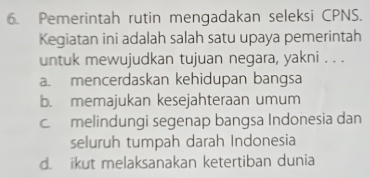 Pemerintah rutin mengadakan seleksi CPNS.
Kegiatan ini adalah salah satu upaya pemerintah
untuk mewujudkan tujuan negara, yakni . . .. mencerdaskan kehidupan bangsa
b. memajukan kesejahteraan umum
c melindungi segenap bangsa Indonesia dan
seluruh tumpah darah Indonesia
d ikut melaksanakan ketertiban dunia