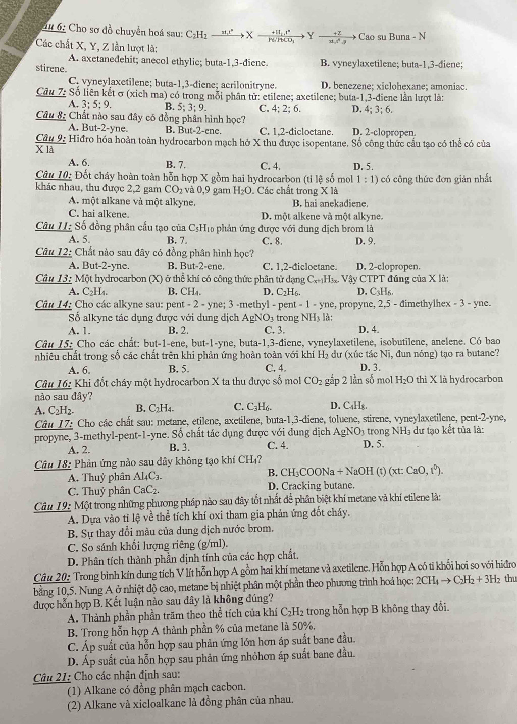 du 6: Cho sơ đồ chuyền hoá sau: : C_2H_2xrightarrow xt,t°Xxrightarrow +H_2t° → Yfrac  (+Z)/x1^0.p to Cao su Buna - N
Các chất X, Y, Z lần lượt là:
A. axetanedehit; anecol ethylic; buta-1,3-diene. B. vyneylaxetilene; buta-1,3-điene;
stirene.
C. vyneylaxetilene; buta-1,3-điene; acrilonitryne. D. benezene; xiclohexane; amoniac.
Câu 7: Số liên kết σ (xich ma) có trong mỗi phân tử: etilene; axetilene; buta-1,3-điene lần lượt là:
A. 3;5;9. B. 5; 3; 9. C. 4; 2; 6. D. 4; 3; 6.
Câu 8: Chất nào sau đây có đồng phân hình học?
A. But-2-yne. B. But-2-ene. C. 1,2-đicloetane. D. 2-clopropen.
Câu 9: Hiđro hóa hoàn toàn hydrocarbon mạch hở X thu được isopentane. Số công thức cấu tạo có thể có của
X là
A. 6. B. 7. C. 4. D. 5.
Câu 10: Đốt cháy hoàn toàn hỗn hợp X gồm hai hydrocarbon (tỉ lệ số mol 1:1) có công thức đơn giản nhất
khác nhau, thu được 2,2 gam CO_2 và 0,9 gam H_2O. Các chất trong X là
A. một alkane và một alkyne. B. hai anekađiene.
C. hai alkene. D. một alkene và một alkyne.
Câu 11: Số đồng phân cấu tạo của C5H₁0 phản ứng được với dung dịch brom là
A. 5. B. 7. C. 8. D. 9.
Câu 12: Chất nào sau đây có đồng phân hình học?
A. But-2-yne. B. But-2-ene. C. 1,2-đicloetane. D. 2-clopropen.
Câu 13: Một hydrocarbon (X) ở thể khí có công thức phân tử dạng ở C_x+1H_3x. : Vậy CTPT đúng của X là:
A. C_2H_4. B. CH₄. D. C_2H_6. D. C_3H_6.
Câu 14: Cho các alkyne sau: pent - 2 - yne; 3 -methyl - pent -1-yne , propyne, 2,5 - đimethylhex - 3 - yne.
Số alkyne tác dụng được với dung dịch AgNO3 trong NH_3 là:
A. 1. B. 2. C. 3. D. 4.
Câu 15: Cho các chất: but-1-ene, but-1-yne, buta-1,3-điene, vyneylaxetilene, isobutilene, anelene. Có bao
nhiêu chất trong số các chất trên khi phản ứng hoàn toàn với khí H_2 dư (xúc tác Ni, đun nóng) tạo ra butane?
A. 6. B. 5. C. 4. D. 3.
Câu 16: Khi đốt cháy một hydrocarbon X ta thu được số mol CO_2 gấp 2 lần số mol H_2O thì X là hydrocarbon
nào sau đây?
A. C_2H_2 B. C2H4. C. C3H6. D. C_4H_8.
Câu 17: Cho các chất sau: metane, etilene, axetilene, buta-1,3-điene, toluene, stirene, vyneylaxetilene, pent-2-yne,
propyne, 3-methyl-pent-1-yne. Số chất tác dụng được với dung dịch AgNO_3 D. 5. trong NH3 dư tạo kết tủa là:
A. 2. B. 3. C. 4.
Câu 18: Phản ứng nào sau đây không tạo khí CH₄?
A. Thuỷ phân Al_4C_3.
B. CH_3COONa+NaOH(t)(xt:CaO,t^0).
C. Thuỷ phân CaC_2. D. Cracking butane.
Câu 19: Một trong những phương pháp nào sau đây tốt nhất đề phân biệt khí metane và khí etilene là:
A. Dựa vào tỉ lệ về thể tích khí oxi tham gia phản ứng đốt cháy.
B. Sự thay đổi màu của dung dịch nước brom.
C. So sánh khối lượng riêng (g/ml).
D. Phân tích thành phần định tính của các hợp chất.
Câu 20: Trong bình kín dung tích V lít hỗn hợp A gồm hai khí metane và axetilene. Hỗn hợp A có tỉ khối hơi so với hiđro
bằng 10,5. Nung A ở nhiệt độ cao, metane bị nhiệt phân một phần theo phương trình hoá học: 2CH_4to C_2H_2+3H_2 thu
được hỗn hợp B. Kết luận nào sau đây là không đúng?
A. Thành phần phần trăm theo thể tích của khí C_2H_2 :  trong hỗn hợp B không thay đổi.
B. Trong hỗn hợp A thành phần % của metane là 50%.
C. Áp suất của hỗn hợp sau phản ứng lớn hơn áp suất bane đầu.
D. Áp suất của hỗn hợp sau phản ứng nhỏhơn áp suất bane đầu.
Câu 21: Cho các nhận định sau:
(1) Alkane có đồng phân mạch cacbon.
(2) Alkane và xicloalkane là đồng phân của nhau.