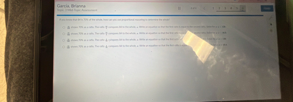 Garcia, Brianna 6 of é < 1 2 ] 4 5
Topic 3 Mid-Topic Assessment
If you know that 84 is 70% of the whole, how can you use proportional reasoning to determine the whole?
shows 70% as a ratio. The ratio compares 84 to the whole, 2. Write an equation so that the first ratio is equal to the second ratio. Solve for x=130
a shows 70% as a ratio. The ratio  34/8  compares 84 to the whole, 2. Write an equation so that the first ratio is eau second rato. Sole for CF=18.8
shows 70% as a ratio. The ratlo ☆ compares 84 to the whole. 2. Write an equation so that the first ratiois no. Soive he x=120
shows 70% as a ratio. The ratio & compares 84 to the whole, 2. Write an equation so that the first ratio is equa C. x=1.8