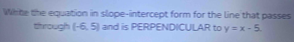 White the equation in slope-intercept form for the line that passes 
through (-6,5) and is PERPENDICULAR to y=x-5.