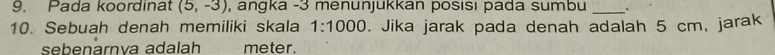 Pada koordinat (5,-3) , angka -3 menunjukkan posısı pada sumbu_ 
10. Sebuah denah memiliki skala 1:1000. Jika jarak pada denah adalah 5 cm, jarak 
sebenarnva adalah meter.