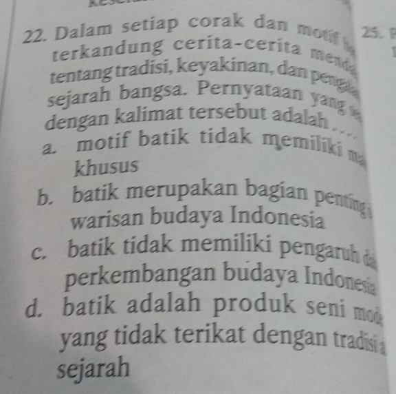 Dalam setiap corak dan mon 25. P
terkandung cerita-cerita menda
tentang tradisi, keyakinan, dan penga
sejarah bangsa. Pernyataan yang 
dengan kalimat tersebut adalah
a. motif batik tidak memiliki m
khusus
b. batik merupakan bagian penting
warisan budaya Indonesia
c. batik tidak memiliki pengaruh 
perkembangan budaya Indonesa
d. batik adalah produk seni mou
yang tidak terikat dengan tradisi 
sejarah