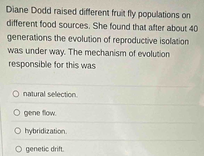 Diane Dodd raised different fruit fly populations on
different food sources. She found that after about 40
generations the evolution of reproductive isolation
was under way. The mechanism of evolution
responsible for this was
natural selection.
gene flow.
hybridization.
genetic drift.