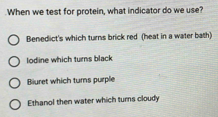 When we test for protein, what indicator do we use?
Benedict's which turns brick red (heat in a water bath)
Iodine which turns black
Biuret which turns purple
Ethanol then water which turns cloudy