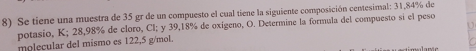 Se tiene una muestra de 35 gr de un compuesto el cual tiene la siguiente composición centesimal: 31,84% de 
potasio, K; 28,98% de cloro, Cl; y 39, 18% de oxígeno, O. Determine la formula del compuesto si el peso 
molecular del mismo es 122,5 g/mol. 
n t e