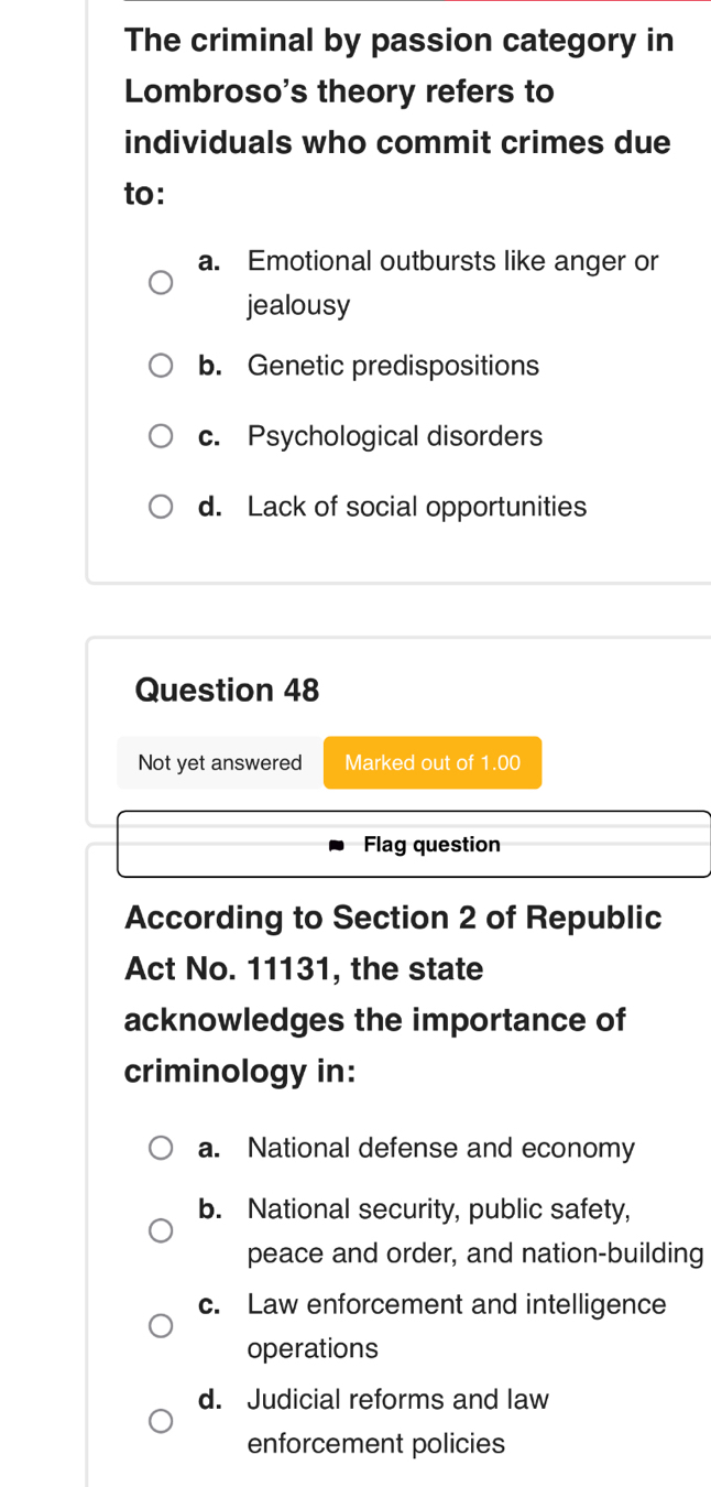 The criminal by passion category in
Lombroso's theory refers to
individuals who commit crimes due
to:
a. Emotional outbursts like anger or
jealousy
b. Genetic predispositions
c. Psychological disorders
d. Lack of social opportunities
Question 48
Not yet answered Marked out of 1.00
Flag question
According to Section 2 of Republic
Act No. 11131, the state
acknowledges the importance of
criminology in:
a. National defense and economy
b. National security, public safety,
peace and order, and nation-building
c. Law enforcement and intelligence
operations
d. Judicial reforms and law
enforcement policies