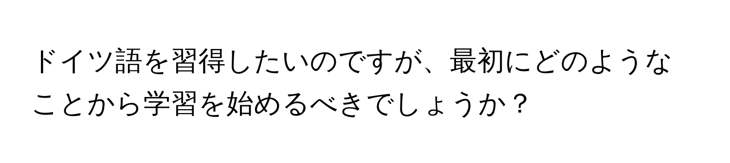 ドイツ語を習得したいのですが、最初にどのようなことから学習を始めるべきでしょうか？