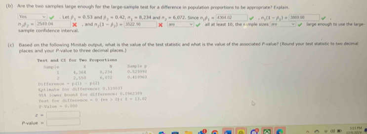 Are the two samples large enough for the large-sample test for a difference in population proportions to be appropriate? Explain. 
Yes Let beta _1=0.53 and beta _2=0.42, n_1=8,234 and n_2=6,072 Since n_1beta _1=4364.02 □ downarrow ,n_1(1-beta _1)= 3809.98
n_2beta _2=2549.04 , and n_2(1-beta _2)= 3522.16 □  x are all at least 10, the sample sizes aro large enough to use the large- 
sample confidence interval 
(c) Based on the following Minitab output, what is the value of the test statistic and what is the value of the associated P -value? (Round your test statistic to two decimal 
places and your P -value to three decimal places.) 
Test and CI for Two Proportions 
Sample x N 0.529998 Sample p
1 4,364 8,234
2 2,550 6,072 0.419960
Differen co-p(1)-p(2)
Katimate for differencer 0.110037
95% lower bound for differencer 0,0962389
Teat for difference -0(va>0) z=13.02
r-Value=0.000
z=□
P-value =□
12/9/2024 515 PM