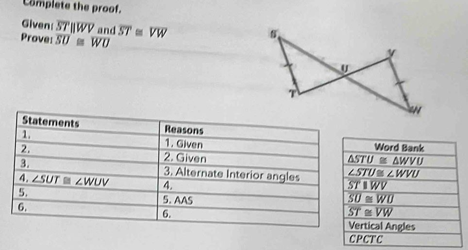 Complete the proof. 
Given overline STparallel overline WV and overline ST≌ overline VW
Prove: overline SU≌ overline WU
Statements Reasons 
1. 1. Given Word Bank 
2. 2. Given
△ STU≌ △ WVU
∠ STU≌ ∠ WVU
3. 3. Alternate Interior angles overline SToverline WV
4. ∠ SUT≌ ∠ WUV 4. 
5. 
5. AAS overline SU≌ overline WU
6. 
6.
overline ST≌ overline VW
Vertical Angles 
CPCTC