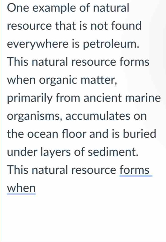 One example of natural 
resource that is not found 
everywhere is petroleum. 
This natural resource forms 
when organic matter, 
primarily from ancient marine 
organisms, accumulates on 
the ocean floor and is buried 
under layers of sediment. 
This natural resource forms 
when