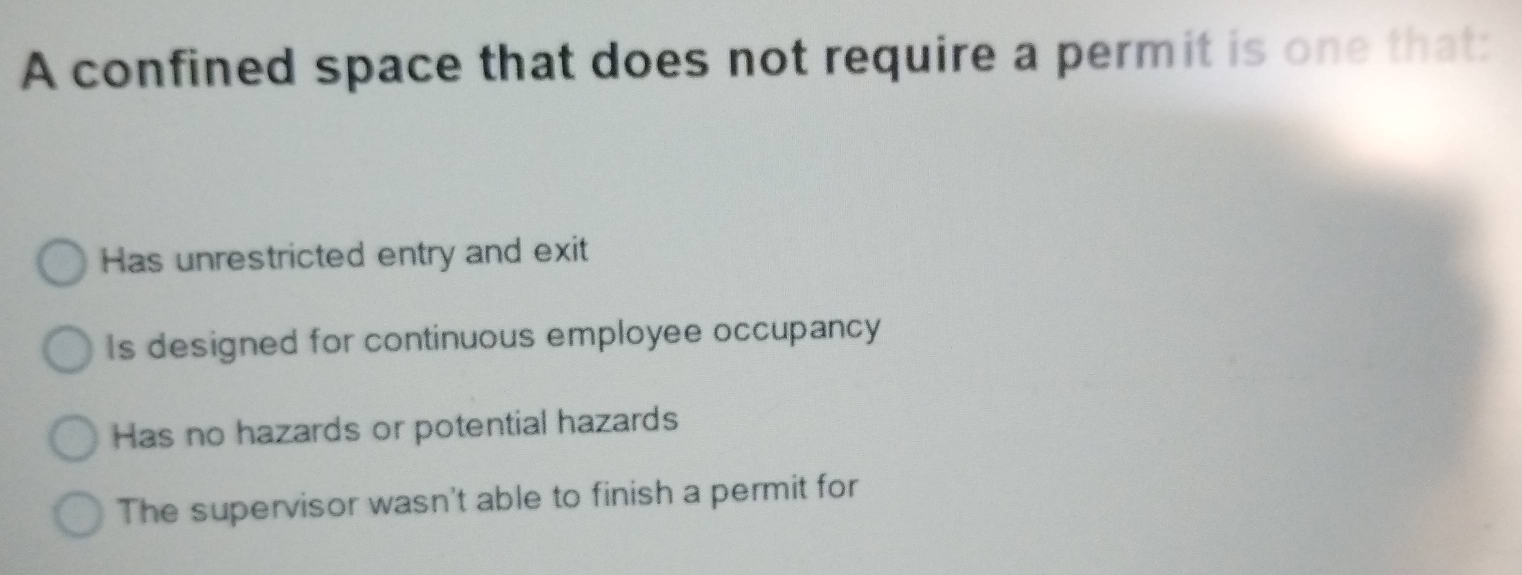 A confined space that does not require a permit is one that:
Has unrestricted entry and exit
Is designed for continuous employee occupancy
Has no hazards or potential hazards
The supervisor wasn't able to finish a permit for