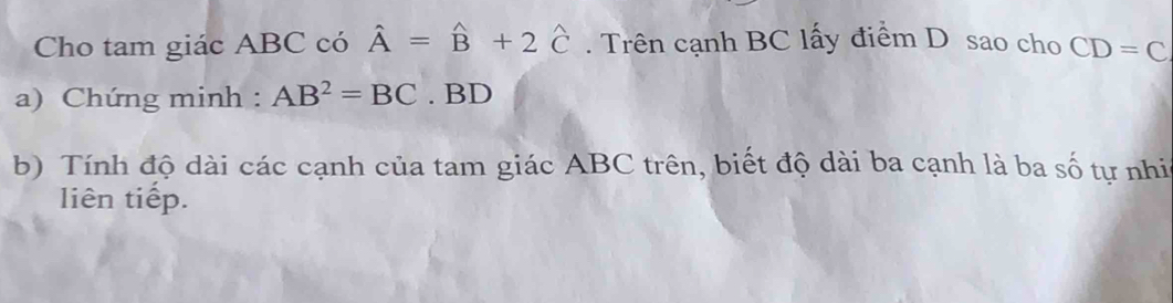 Cho tam giác ABC có hat A=hat B+2hat C. Trên cạnh BC lấy điểm D sao cho CD=C
a) Chứng minh : AB^2=BC. BD
b) Tính độ dài các cạnh của tam giác ABC trên, biết độ dài ba cạnh là ba số tự nhia 
liên tiếp.