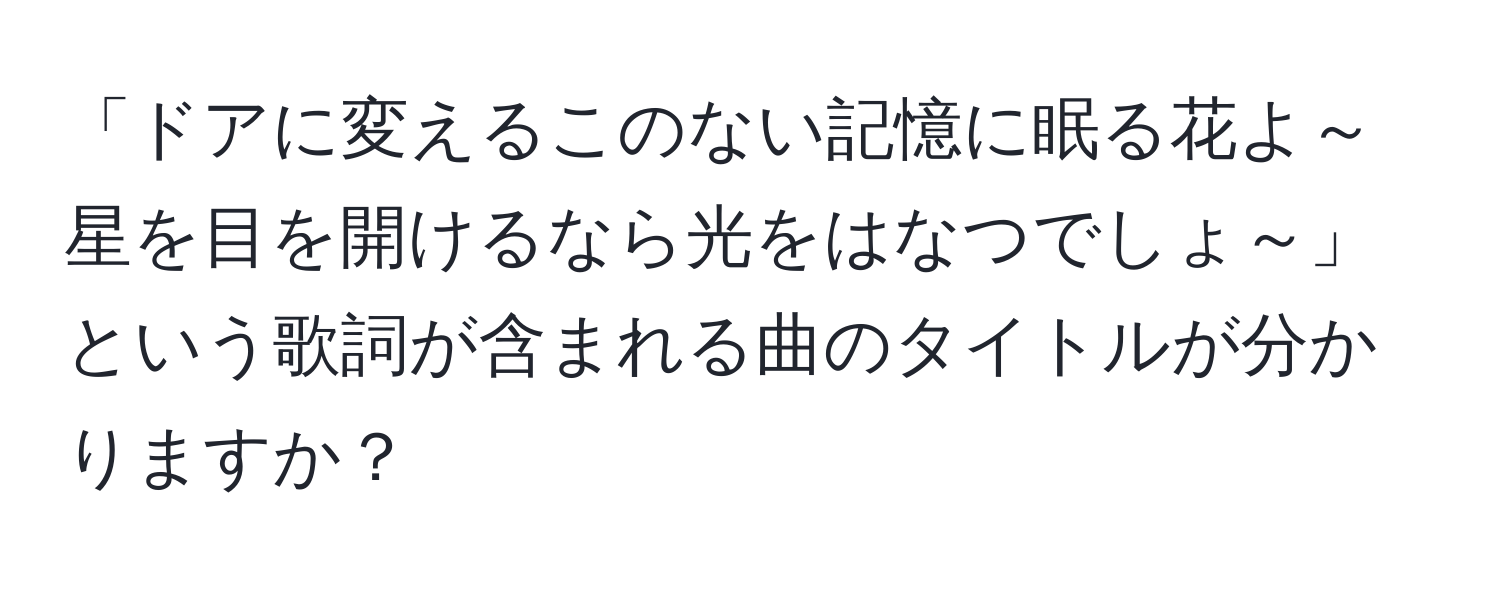 「ドアに変えるこのない記憶に眠る花よ～ 星を目を開けるなら光をはなつでしょ～」という歌詞が含まれる曲のタイトルが分かりますか？