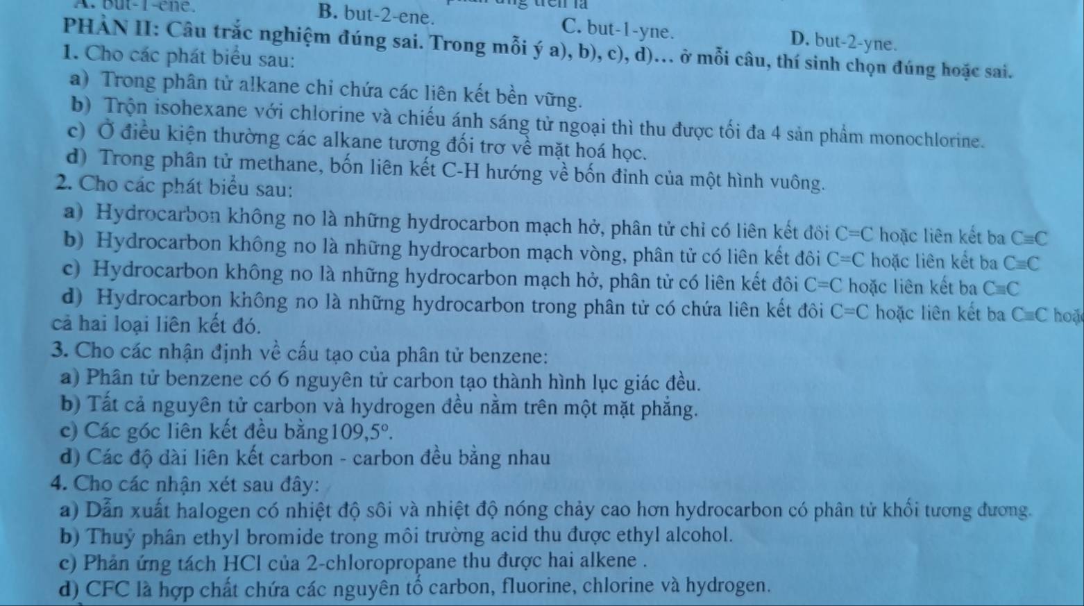 A. but-1-êne. B. but-2-ene.
C. but-1-yne. D. but-2-yne.
PHẢN II: Câu trắc nghiệm đúng sai. Trong mỗi ý a), b), c), d)... ở mỗi câu, thí sinh chọn đúng hoặc sai.
1. Cho các phát biểu sau:
a) Trong phân tử alkane chi chứa các liên kết bền vững.
b) Trộn isohexane với chlorine và chiếu ánh sáng tử ngoại thì thu được tối đa 4 sản phẩm monochlorine.
c) Ở điều kiện thường các alkane tương đối trơ về mặt hoá học.
d) Trong phân tử methane, bốn liên kết C-H hướng về bốn đỉnh của một hình vuông.
2. Cho các phát biểu sau:
a) Hydrocarbon không no là những hydrocarbon mạch hở, phân tử chỉ có liên kết đôi C=C hoặc liên kết ba Cequiv C
b) Hydrocarbon không no là những hydrocarbon mạch vòng, phân tử có liên kết đôi C=C hoặc liên kết ba Cequiv C
c) Hydrocarbon không no là những hydrocarbon mạch hở, phân tử có liên kết đôi C=C hoặc liên kết ba Cequiv C
d) Hydrocarbon không no là những hydrocarbon trong phân tử có chứa liên kết đôi C=C hoặc liên kết ba Cequiv C hoặ
cả hai loại liên kết đó.
3. Cho các nhận định về cấu tạo của phân tử benzene:
a) Phân tử benzene có 6 nguyên tử carbon tạo thành hình lục giác đều.
b) Tất cả nguyên tử carbon và hydrogen đều nằm trên một mặt phẳng.
c) Các góc liên kết đều bằng 109,5°.
d) Các độ dài liên kết carbon - carbon đều bằng nhau
4. Cho các nhận xét sau đây:
a) Dẫn xuất halogen có nhiệt độ sôi và nhiệt độ nóng chảy cao hơn hydrocarbon có phân tử khối tương đương.
b) Thuỷ phân ethyl bromide trong môi trường acid thu được ethyl alcohol.
c) Phản ứng tách HCl của 2-chloropropane thu được hai alkene .
d) CFC là hợp chất chứa các nguyên tố carbon, fluorine, chlorine và hydrogen.