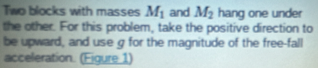 Two blocks with masses M_1 and M_2 hang one under 
the other. For this problem, take the positive direction to 
be upward, and use g for the magnitude of the free-fall 
acceleration. (Figure 1)