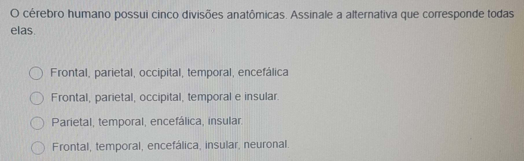 cérebro humano possui cinco divisões anatômicas. Assinale a alternativa que corresponde todas
elas.
Frontal, parietal, occipital, temporal, encefálica
Frontal, parietal, occipital, temporal e insular.
Parietal, temporal, encefálica, insular.
Frontal, temporal, encefálica, insular, neuronal.