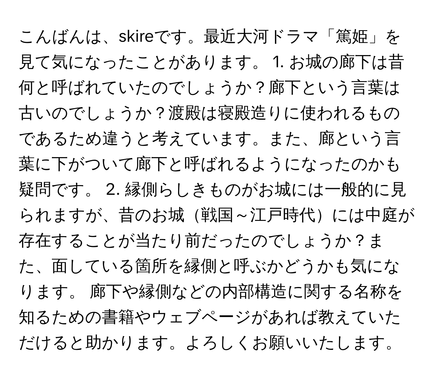 こんばんは、skireです。最近大河ドラマ「篤姫」を見て気になったことがあります。 1. お城の廊下は昔何と呼ばれていたのでしょうか？廊下という言葉は古いのでしょうか？渡殿は寝殿造りに使われるものであるため違うと考えています。また、廊という言葉に下がついて廊下と呼ばれるようになったのかも疑問です。 2. 縁側らしきものがお城には一般的に見られますが、昔のお城戦国～江戸時代には中庭が存在することが当たり前だったのでしょうか？また、面している箇所を縁側と呼ぶかどうかも気になります。 廊下や縁側などの内部構造に関する名称を知るための書籍やウェブページがあれば教えていただけると助かります。よろしくお願いいたします。