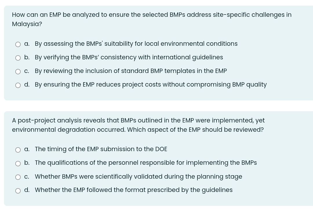 How can an EMP be analyzed to ensure the selected BMPs address site-specific challenges in
Malaysia?
a. By assessing the BMPs' suitability for local environmental conditions
b. By verifying the BMPs’ consistency with international guidelines
c. By reviewing the inclusion of standard BMP templates in the EMP
d. By ensuring the EMP reduces project costs without compromising BMP quality
A post-project analysis reveals that BMPs outlined in the EMP were implemented, yet
environmental degradation occurred. Which aspect of the EMP should be reviewed?
a. The timing of the EMP submission to the DOE
b. The qualifications of the personnel responsible for implementing the BMPs
c. Whether BMPs were scientifically validated during the planning stage
d. Whether the EMP followed the format prescribed by the guidelines