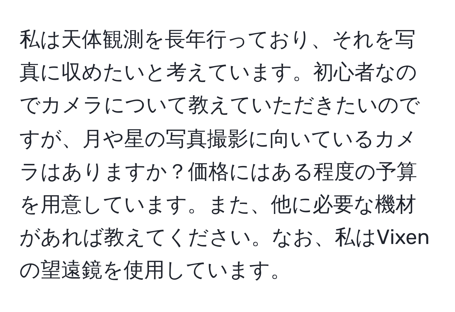 私は天体観測を長年行っており、それを写真に収めたいと考えています。初心者なのでカメラについて教えていただきたいのですが、月や星の写真撮影に向いているカメラはありますか？価格にはある程度の予算を用意しています。また、他に必要な機材があれば教えてください。なお、私はVixenの望遠鏡を使用しています。