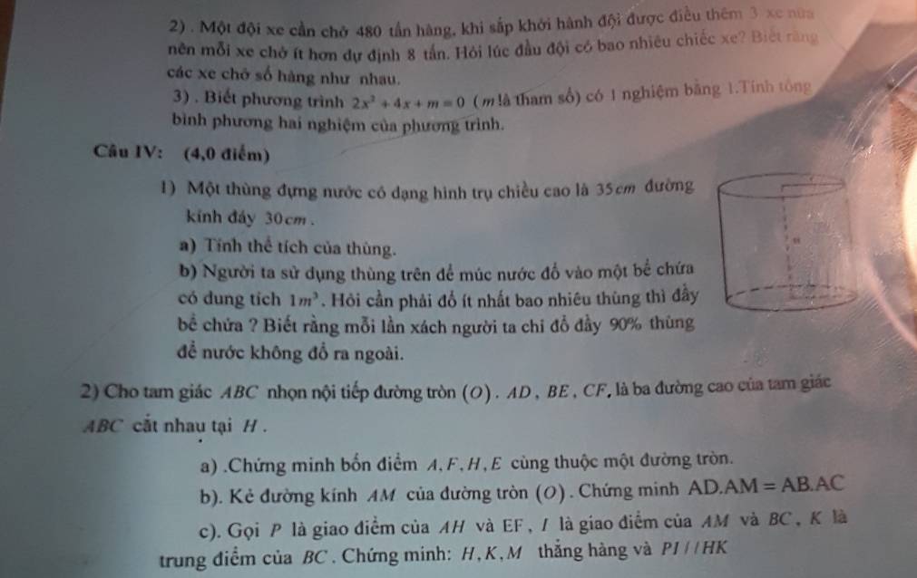 Một đội xe cần chở 480 tần hàng, khi sắp khởi hành đội được điều thêm 3 xe nữa 
mên mỗi xe chở ít hơn dự định 8 tần. Hỏi lúc đầu đội có bao nhiêu chiếc xe? Biết răng 
các xe chở số hàng như nhau. 
3) . Biết phương trình 2x^2+4x+m=0 ( m là tham số) có 1 nghiệm bằng 1.Tính tông 
bình phương hai nghiệm của phương trình. 
Câu IV: (4,0 điểm) 
1) Một thùng đựng nước có dạng hình trụ chiều cao là 35cm đường 
kính đáy 30cm. 
a) Tính thể tích của thùng. 
b) Người ta sử dụng thùng trên để múc nước đổ vào một bể chứa 
có dung tích 1m^3. Hỏi cần phải đổ ít nhất bao nhiêu thùng thì đầy 
bể chứa ? Biết rằng mỗi lần xách người ta chi đổ đầy 90% thùng 
để nước không đổ ra ngoài. 
2) Cho tam giác ABC nhọn nội tiếp đường tròn (O). AD , BE , CF, là ba đường cao của tam giác
ABC cắt nhau tại H. 
a) .Chứng minh bốn điểm A, F, H, E cùng thuộc một đường tròn. 
b). Kẻ đường kính AM của đường tròn (0) . Chứng minh AD.AN 1=AE 3.AC 
c). Gọi P là giao điểm của AH và EF , / là giao điểm của AM và BC , K là 
trung điểm của BC. Chứng minh: H, K, M thắng hàng và PI//HK