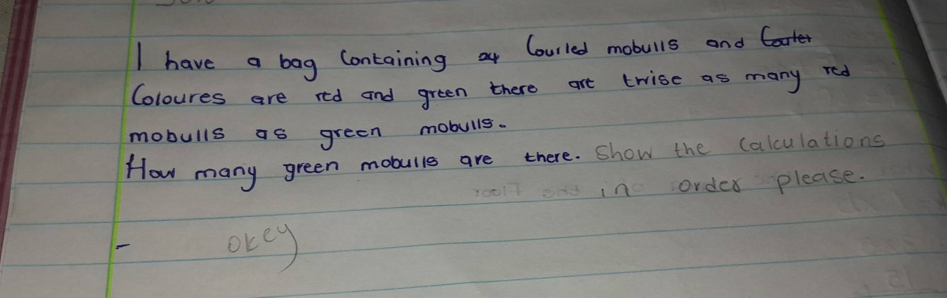 have a bag Containing or Courled mobulls and 
Coloures are red and green there art trise as many red 
mobulls as green mobulls. 
How many green mobulls are there. show the calculations 
in order please. 
orey