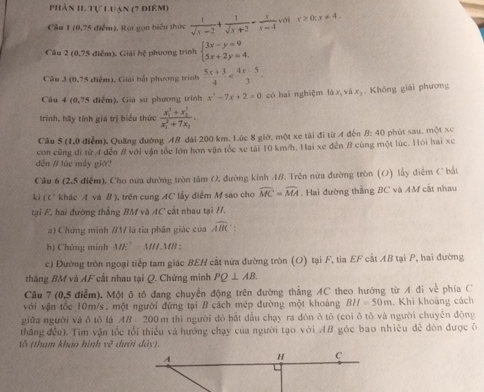 phân H. tự Luận (7 điêm)
Cầu 1 (0,75 điểm), Rút gọn biểu thức  1/sqrt(x)-2 + 1/sqrt(x)+2 - x/x-4  với x≥ 0:x!= 4.
Câu 2 (0,75 điểm). Giải hệ phương trình beginarrayl 3x-y=9 5x+2y=4.endarray.
Câu 3 (0,75 điểm), Giải bắt phương trình  (5x+3)/4 
Câu 4 (0,75 điểm), Giá sử phương trình x^2-7x+2=0 có hai nghiệm là x và x_2. Không giải phương
trình, hãy tính giá trị biểu thức frac (x_1)^3+x_2^1(x_1)^2+7x_2.
Câu 5 (1,0 điễm). Quãng đường AB dài 200 km. Lúc 8 giờ. một xe tải đi từ A đến B: 40 phút sau. một xc
con cũng đi từ A dến B với vận tốc lớn hơn vận tốc xe tải 10 km/h. Hai xe dến B cùng một lúc. Hỏi hai xe
đến B lúc mấy giờ?
Câu 6 (2,5 điểm). Cho nữa dường tròn tâm O, đường kính AB. Trên nửa đường tròn (O) lấy điễm C bắt
ki ( C khác A và B ), trên cung AC lấy điểm M sao cho widehat MC=widehat MA. Hai đường thẳng BC và AM cắt nhau
tại E, hai đường thẳng BM và AC cắt nhau tại H.
a) Chứng minh BM là tia phân giác của widehat ABC
b) Chứng minh ME’ M/L.MB :
c) Đường tròn ngoại tiếp tam giác BEH cắt nửa đường tròn (O) tại F, tia EF cất AB tại P, hai đường
thắng BM và AF cắt nhau tại Q. Chứng minh PQ⊥ AB.
Câu 7 (0,5 điểm). Một ô tô đang chuyển động trên đường thẳng AC theo hướng từ A đi về phía C
với vận tốc 10m/s. một người đứng tại B cách mép dường một khoảng BH=50m. Khi khoāng cách
giữa người và ō tō là AB *  200 m thi người đó bắt đầu chạy ra dón õ tỏ (coi õ tô và người chuyển động
thăng đều). Tim vận tốc tối thiếu và hướng chạy của người tạo với AB góc bao nhiêu dể dỏn được ô
tô (tham khảo hình rc^7 dưới đây).