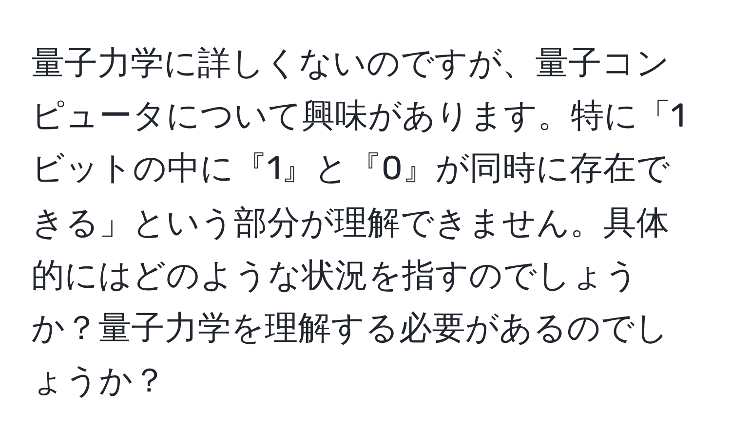 量子力学に詳しくないのですが、量子コンピュータについて興味があります。特に「1ビットの中に『1』と『0』が同時に存在できる」という部分が理解できません。具体的にはどのような状況を指すのでしょうか？量子力学を理解する必要があるのでしょうか？