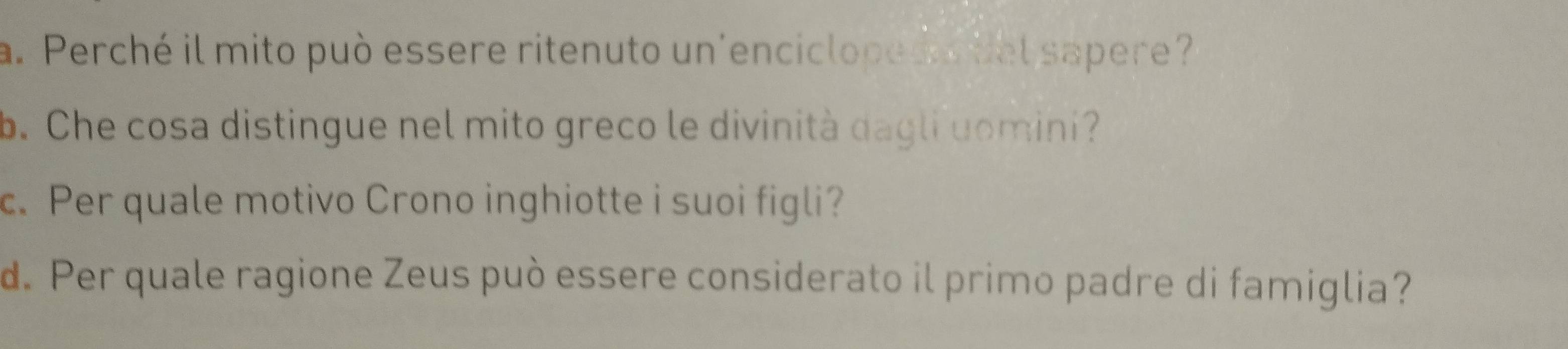 Perché il mito può essere ritenuto un'encicloped o tel sapere? 
b. Che cosa distingue nel mito greco le divinità dagli uomini? 
c. Per quale motivo Crono inghiotte i suoi figli? 
d. Per quale ragione Zeus può essere considerato il primo padre di famiglia?