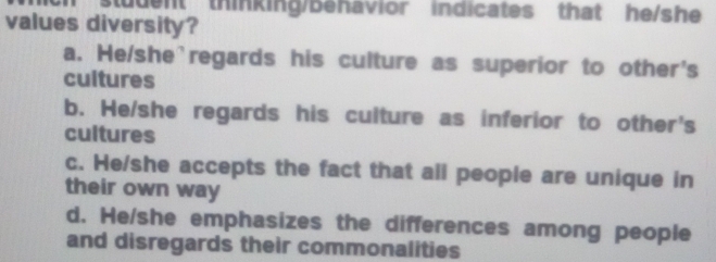 tudent thinking/behavior indicates that he/she
values diversity?
a. He/she`regards his culture as superior to other's
cultures
b. He/she regards his culture as inferior to other's
cultures
c. He/she accepts the fact that all people are unique in
their own way
d. He/she emphasizes the differences among people
and disregards their commonalities