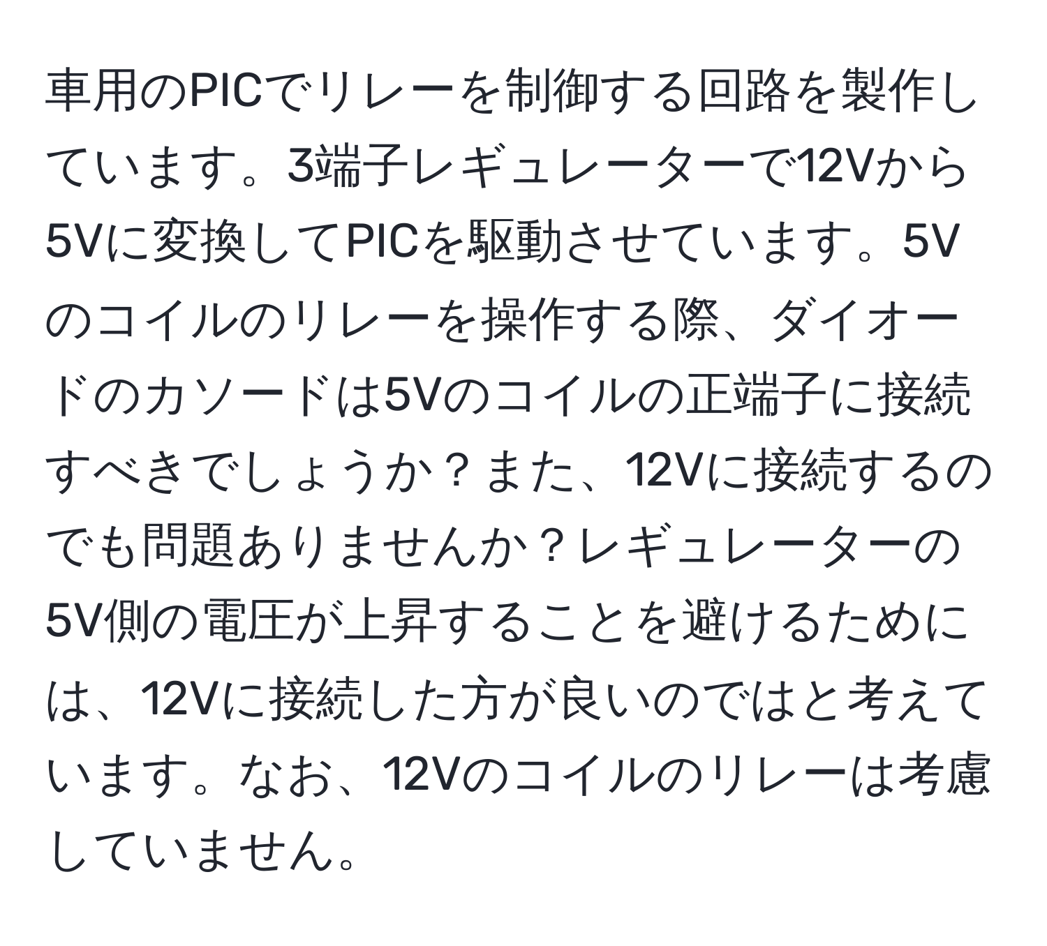 車用のPICでリレーを制御する回路を製作しています。3端子レギュレーターで12Vから5Vに変換してPICを駆動させています。5Vのコイルのリレーを操作する際、ダイオードのカソードは5Vのコイルの正端子に接続すべきでしょうか？また、12Vに接続するのでも問題ありませんか？レギュレーターの5V側の電圧が上昇することを避けるためには、12Vに接続した方が良いのではと考えています。なお、12Vのコイルのリレーは考慮していません。