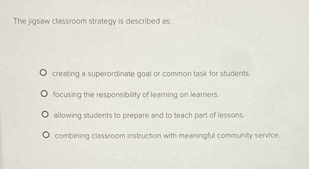 The jigsaw classroom strategy is described as:
creating a superordinate goal or common task for students.
focusing the responsibility of learning on learners.
allowing students to prepare and to teach part of lessons.
combining classroom instruction with meaningful community service.