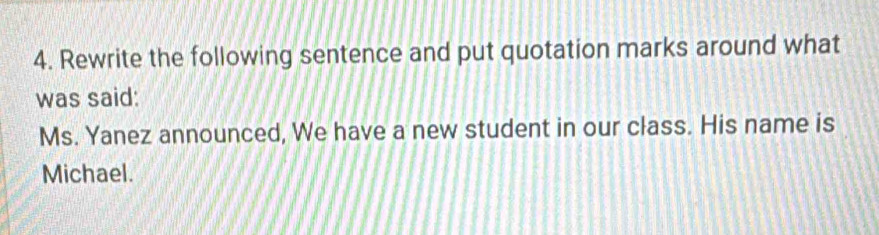 Rewrite the following sentence and put quotation marks around what 
was said: 
Ms. Yanez announced, We have a new student in our class. His name is 
Michael.