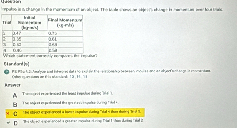 Question
Impulse is a change in the momentum of an object. The table shows an object's change in momentum over four trials.
Which statement correctly compares the impulse?
Standard(s)
PS.PSc.4.2: Analyze and interpret data to explain the relationship between impulse and an object's change in momentum.
Other questions on this standard: 13 , 14 , 15
Answer
A The object experienced the least impulse during Trial 1.
B The object experienced the greatest impulse during Trial 4.
C The object experienced a lower impulse during Trial 4 than during Trial 3.
D The object experienced a greater impulse during Trial 1 than during Trial 2.