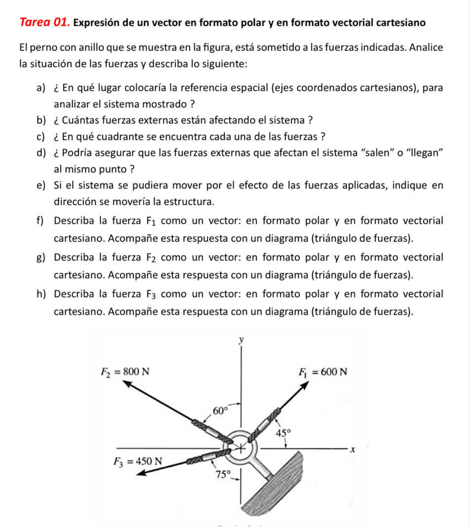 Tareα 01. Expresión de un vector en formato polar y en formato vectorial cartesiano 
El perno con anillo que se muestra en la figura, está sometido a las fuerzas indicadas. Analice 
la situación de las fuerzas y describa lo siguiente: 
a) ¿ En qué lugar colocaría la referencia espacial (ejes coordenados cartesianos), para 
analizar el sistema mostrado ? 
b) ¿ Cuántas fuerzas externas están afectando el sistema ? 
c) ¿ En qué cuadrante se encuentra cada una de las fuerzas ? 
d) ¿ Podría asegurar que las fuerzas externas que afectan el sistema “salen” o “Ilegan” 
al mismo punto ? 
e) Si el sistema se pudiera mover por el efecto de las fuerzas aplicadas, indique en 
dirección se movería la estructura. 
f) Describa la fuerza F_1 como un vector: en formato polar y en formato vectorial 
cartesiano. Acompañe esta respuesta con un diagrama (triángulo de fuerzas). 
g) Describa la fuerza F_2 como un vector: en formato polar y en formato vectorial 
cartesiano. Acompañe esta respuesta con un diagrama (triángulo de fuerzas). 
h) Describa la fuerza F_3 como un vector: en formato polar y en formato vectorial 
cartesiano. Acompañe esta respuesta con un diagrama (triángulo de fuerzas).
y
F_2=800N
F_1=600N
60°
45°
x
F_3=450N
75°