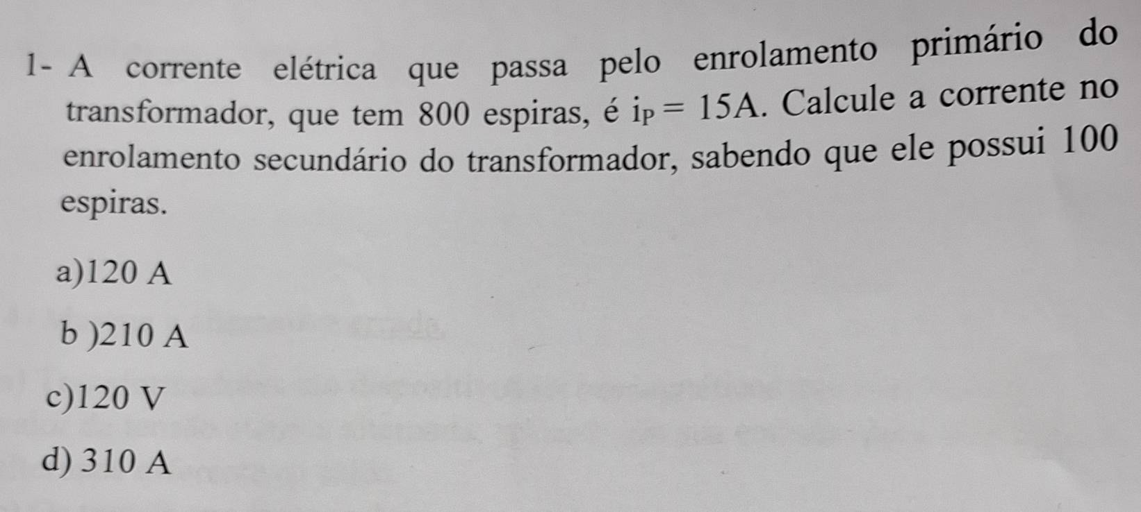 1- A corrente elétrica que passa pelo enrolamento primário do
transformador, que tem 800 espiras, é i_P=15A. Calcule a corrente no
enrolamento secundário do transformador, sabendo que ele possui 100
espiras.
a) 120 A
b ) 210 A
c) 120 V
d) 310 A