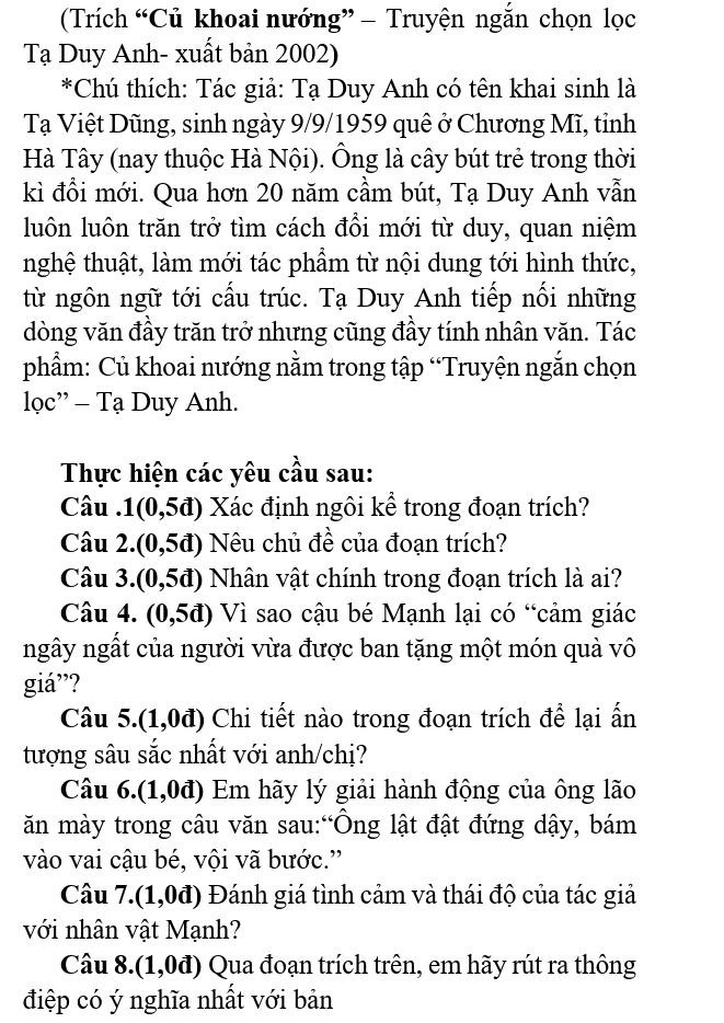 (Trích “Củ khoai nướng” — Truyện ngắn chọn lọc
Tạ Duy Anh- xuất bản 2002)
*Chú thích: Tác giả: Tạ Duy Anh có tên khai sinh là
Tạ Việt Dũng, sinh ngày 9/9/1959 quê ở Chương Mĩ, tỉnh
Hà Tây (nay thuộc Hà Nội). Ông là cây bút trẻ trong thời
kì đổi mới. Qua hơn 20 năm cầm bút, Tạ Duy Anh vẫn
luôn luôn trăn trở tìm cách đổi mới từ duy, quan niệm
nghệ thuật, làm mới tác phẩm từ nội dung tới hình thức,
từ ngôn ngữ tới cầu trúc. Tạ Duy Anh tiếp nổi những
dòng văn đầy trăn trở nhưng cũng đầy tính nhân văn. Tác
phẩm: Củ khoai nướng nằm trong tập “Truyện ngắn chọn
loc''-Ta Duy Anh.
Thực hiện các yêu cầu sau:
Câu 1(0,5d) Xác định ngôi kể trong đoạn trích?
Câu 2. (0,5d) Nêu chủ đề của đoạn trích?
Câu 3 3 a (0,5d) Nhân vật chính trong đoạn trích là ai?
Câu 4. (0,5d) Vì sao cậu bé Mạnh lại có “cảm giác
ngây ngất của người vừa được ban tặng một món quà vô
giá”?
Câu 5 0.0 0đ) Chi tiết nào trong đoạn trích để lại ấn
tượng sâu sắc nhất với anh/chị?
Câu 6.(1,0đ) Em hãy lý giải hành động của ông lão
ăn mày trong câu văn sau:“Ông lật đật đứng dậy, bám
vào vai cậu bé, vội vã bước.”
Câu 7. (1,0d) Đánh giá tình cảm và thái độ của tác giả
với nhân vật Mạnh?
Câu 8.. (1,0d) Qua đoạn trích trên, em hãy rút ra thông
điệp có ý nghĩa nhất với bản