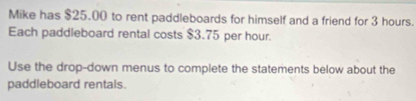 Mike has $25.00 to rent paddleboards for himself and a friend for 3 hours. 
Each paddleboard rental costs $3.75 per hour. 
Use the drop-down menus to complete the statements below about the 
paddleboard rentals.