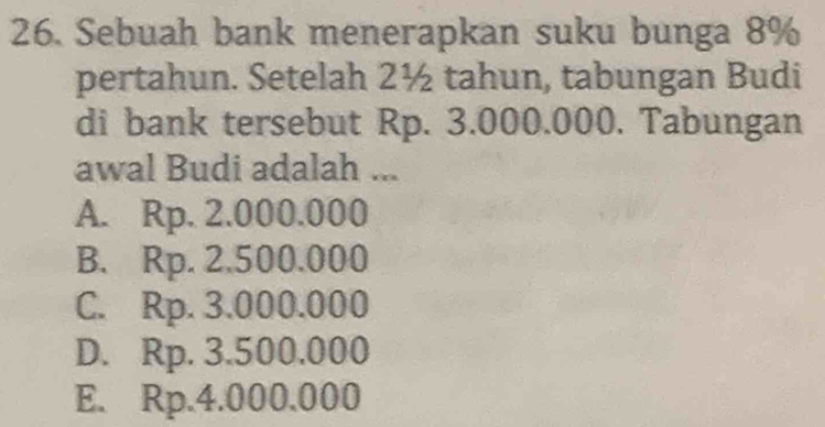 Sebuah bank menerapkan suku bunga 8%
pertahun. Setelah 2½ tahun, tabungan Budi
di bank tersebut Rp. 3.000.000. Tabungan
awal Budi adalah ...
A. Rp. 2.000.000
B. Rp. 2.500.000
C. Rp. 3.000.000
D. Rp. 3.500.000
E. Rp.4.000.000