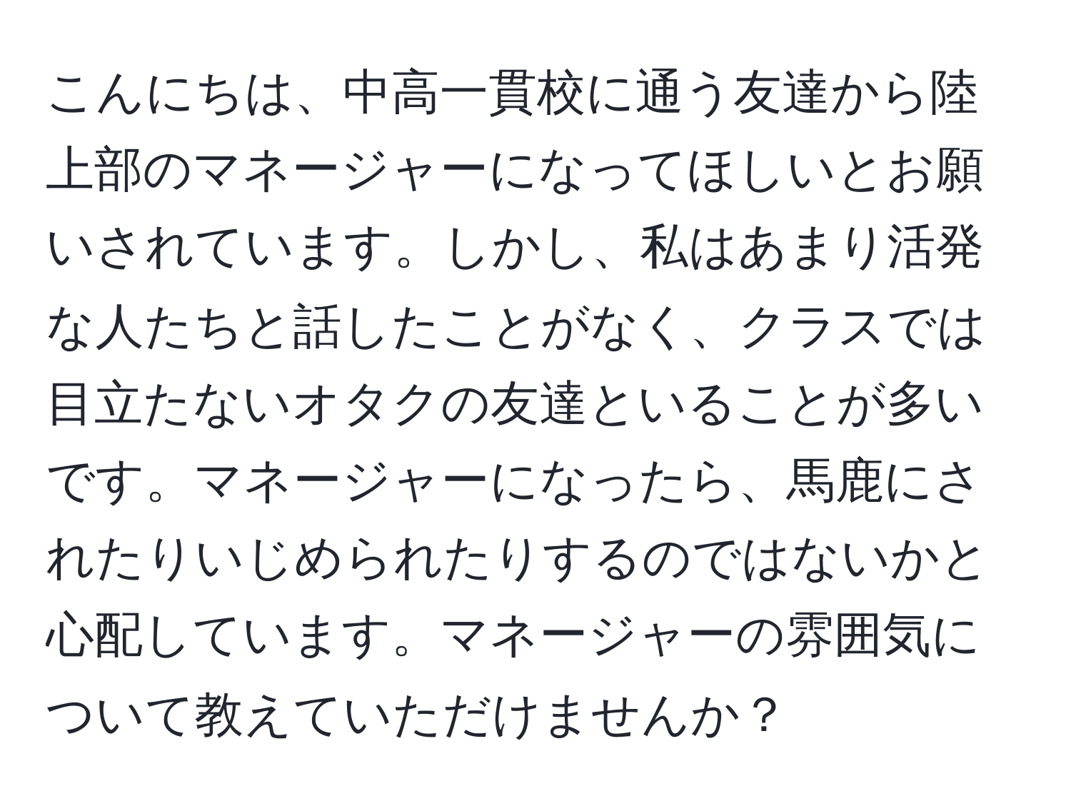 こんにちは、中高一貫校に通う友達から陸上部のマネージャーになってほしいとお願いされています。しかし、私はあまり活発な人たちと話したことがなく、クラスでは目立たないオタクの友達といることが多いです。マネージャーになったら、馬鹿にされたりいじめられたりするのではないかと心配しています。マネージャーの雰囲気について教えていただけませんか？