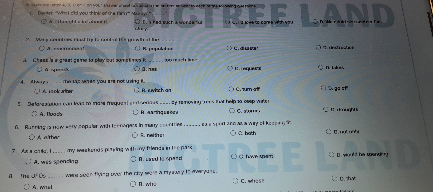 Ill Mark the letter A, B, C or D on your answer sheet to indicate the correct answer to each of the following questions.
1. Daniel: “What did you think of the film?" Nancy:"
A. I thought a lot about it. B. it had such a wonderful ○ C. I'd love to come with you D. We could see another film.
story.
2. Many countries must try to control the growth of the_
A. environment B. population C. disaster D. destruction
3. Chess is a great game to play but sometimes it_ too much time.
A. spends B. has C. requests D. takes
4. Always_ the tap when you are not using it.
A. look after B. switch on C. turn off D. go off
5. Deforestation can lead to more frequent and serious _by removing trees that help to keep water.
A. floods B. earthquakes C. storms D. droughts
6. Running is now very popular with teenagers in many countries _as a sport and as a way of keeping fit.
A. either B. neither C. both
D. not only
7. As a child, I _my weekends playing with my friends in the park.
A. was spending B. used to spend
C. have spent D. would be spending
8. The UFOs _were seen flying over the city were a mystery to everyone.
C. whose D. that
A. what B. who