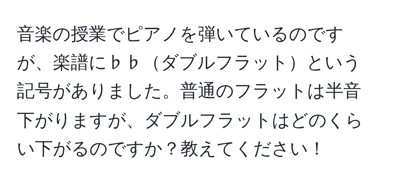 音楽の授業でピアノを弾いているのですが、楽譜に♭♭ダブルフラットという記号がありました。普通のフラットは半音下がりますが、ダブルフラットはどのくらい下がるのですか？教えてください！