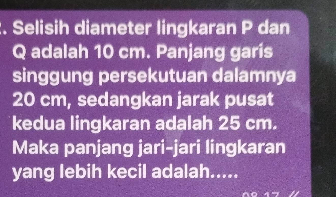 Selisih diameter lingkaran P dan
Q adalah 10 cm. Panjang garis 
singgung persekutuan dalamnya
20 cm, sedangkan jarak pusat 
kedua lingkaran adalah 25 cm. 
Maka panjang jari-jari lingkaran 
yang lebih kecil adalah.....